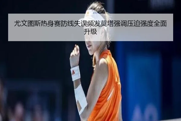 尤文图斯热身赛防线失误频发莫塔强调压迫强度全面升级